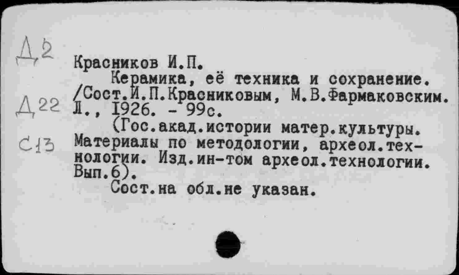 ﻿Красников И.П.
Керамика, её техника и сохранение.
. /Сост.И.П.Красниковым, М.В.Фармаковским. Д22 Д., 1926. -99с.
(Гос.акад.истории матер.культуры. Материалы по методологии, археол.технологии. Изд.ин-том археол.технологии. Выл.6).
Сост.на обл.не указан.